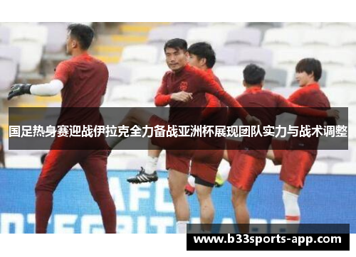 国足热身赛迎战伊拉克全力备战亚洲杯展现团队实力与战术调整